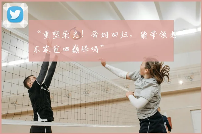 “重塑荣光!蒂姆回归,能带领老东家重回巅峰吗”