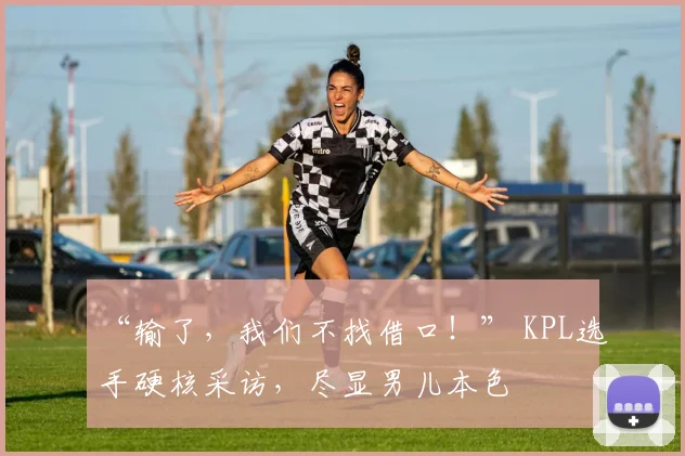 “输了，我们不找借口！” KPL选手硬核采访，尽显男儿本色